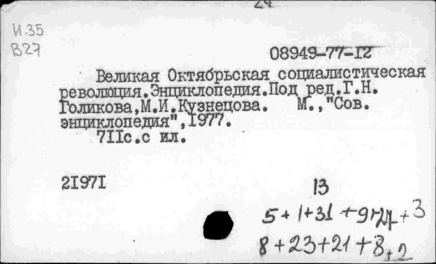 ﻿и 35
№3	08949-7Т-ПГ
Великая Октябрьская социалистическая революция.Энциклопедия.Под ред.Г.Н. Голикова,М.И.Кузнецова.	И.,"Сов.
энциклопедия",1977.
7Пс.с ил.
21971
13 £-4	-'-дщ.+З
Я + 25+2/ о.